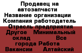 Продавец на автозапчасти › Название организации ­ Компания-работодатель › Отрасль предприятия ­ Другое › Минимальный оклад ­ 30 000 - Все города Работа » Вакансии   . Алтайский край